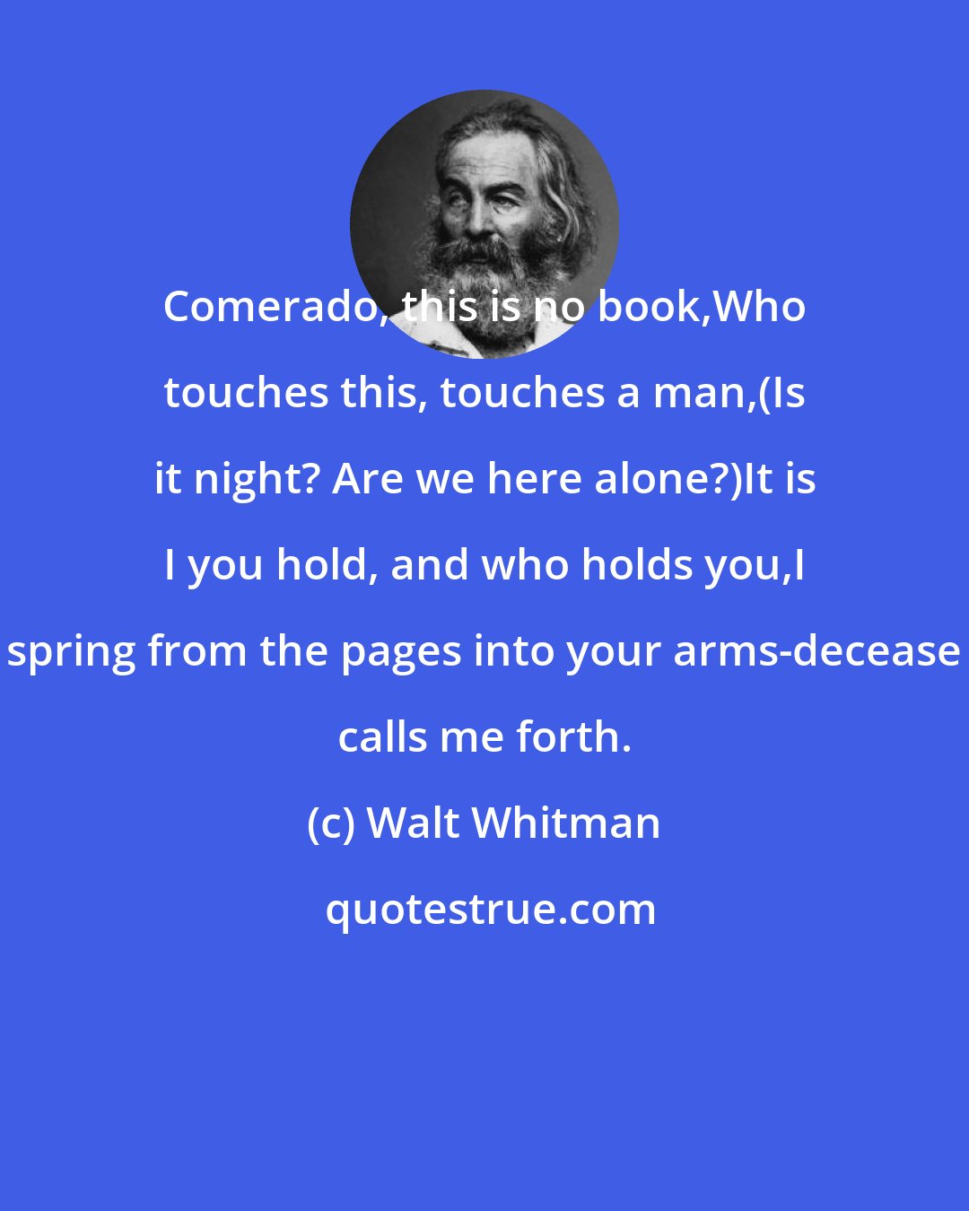 Walt Whitman: Comerado, this is no book,Who touches this, touches a man,(Is it night? Are we here alone?)It is I you hold, and who holds you,I spring from the pages into your arms-decease calls me forth.