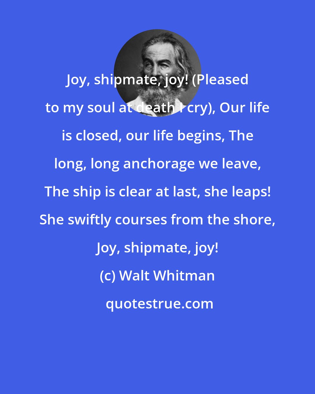 Walt Whitman: Joy, shipmate, joy! (Pleased to my soul at death I cry), Our life is closed, our life begins, The long, long anchorage we leave, The ship is clear at last, she leaps! She swiftly courses from the shore, Joy, shipmate, joy!