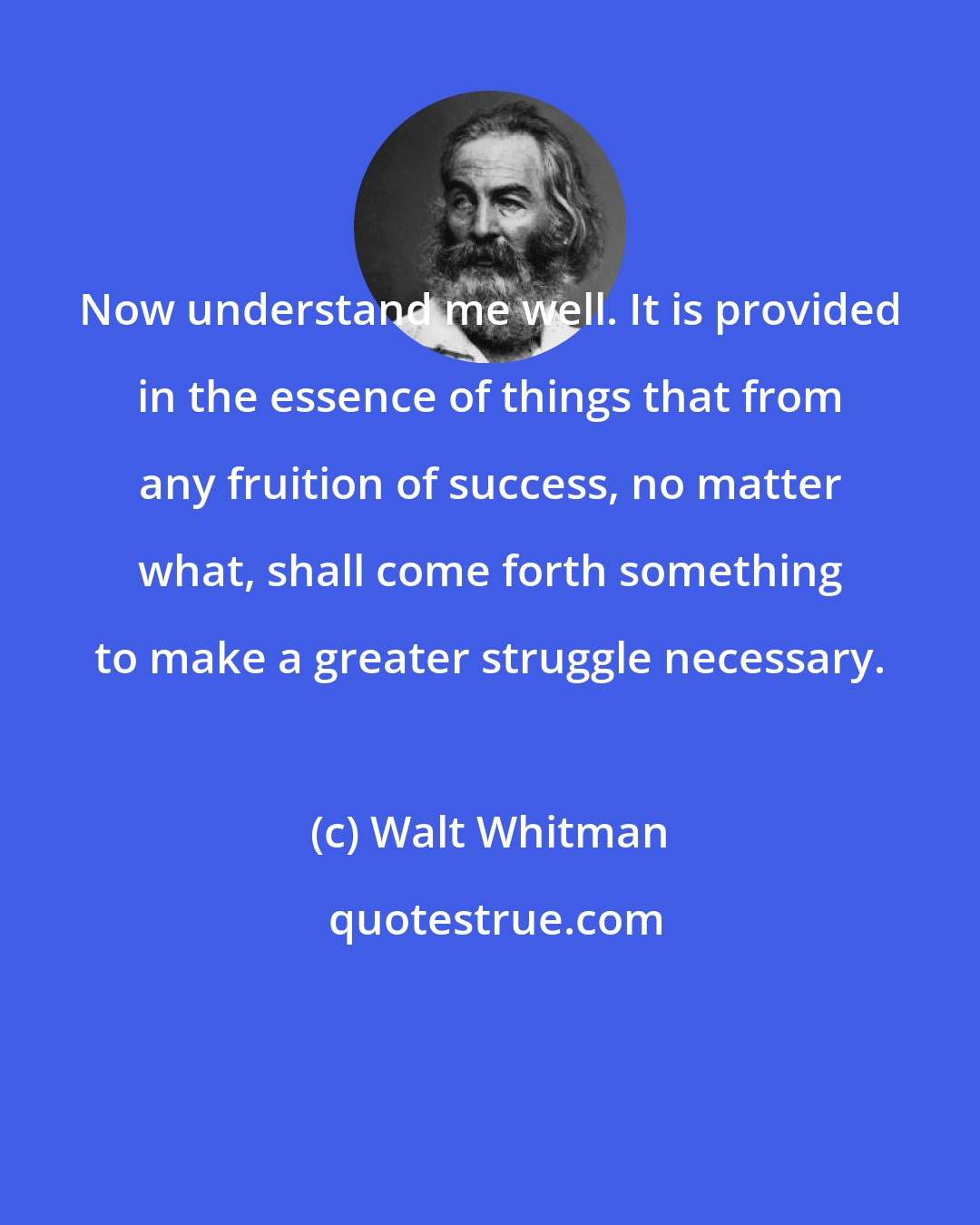 Walt Whitman: Now understand me well. It is provided in the essence of things that from any fruition of success, no matter what, shall come forth something to make a greater struggle necessary.