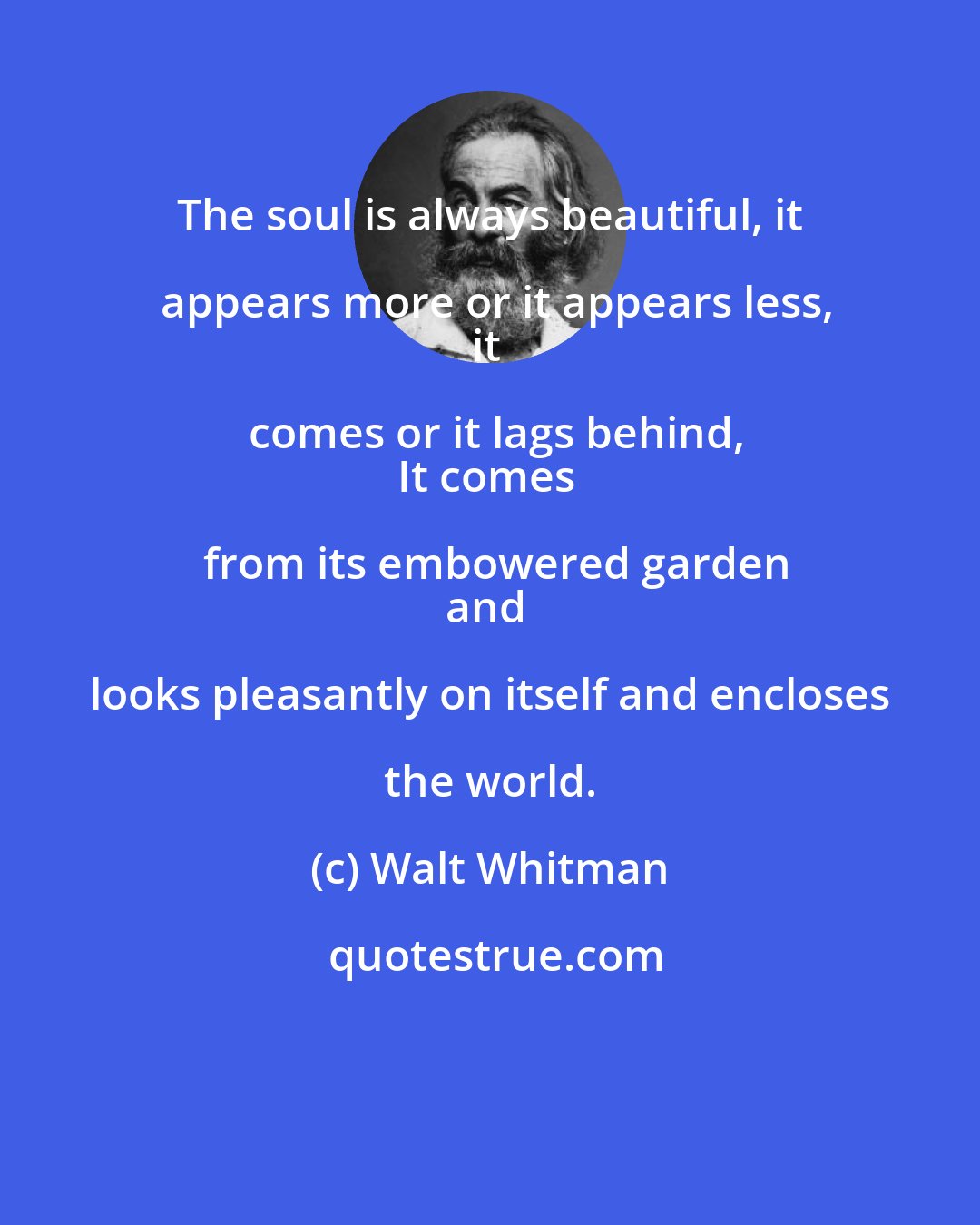 Walt Whitman: The soul is always beautiful, it appears more or it appears less,
it comes or it lags behind,
It comes from its embowered garden
and looks pleasantly on itself and encloses the world.