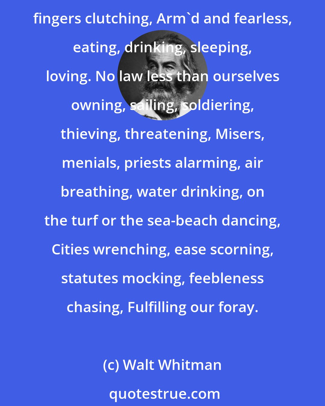 Walt Whitman: WE two boys together clinging, One the other never leaving, Up and down the roads going, North and South excursions making, Power enjoying, elbows stretching, fingers clutching, Arm'd and fearless, eating, drinking, sleeping, loving. No law less than ourselves owning, sailing, soldiering, thieving, threatening, Misers, menials, priests alarming, air breathing, water drinking, on the turf or the sea-beach dancing, Cities wrenching, ease scorning, statutes mocking, feebleness chasing, Fulfilling our foray.