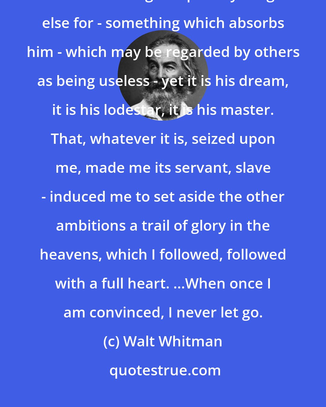 Walt Whitman: Well, every man has a religion; has something in heaven or earth which he will give up everything else for - something which absorbs him - which may be regarded by others as being useless - yet it is his dream, it is his lodestar, it is his master. That, whatever it is, seized upon me, made me its servant, slave - induced me to set aside the other ambitions a trail of glory in the heavens, which I followed, followed with a full heart. ...When once I am convinced, I never let go.