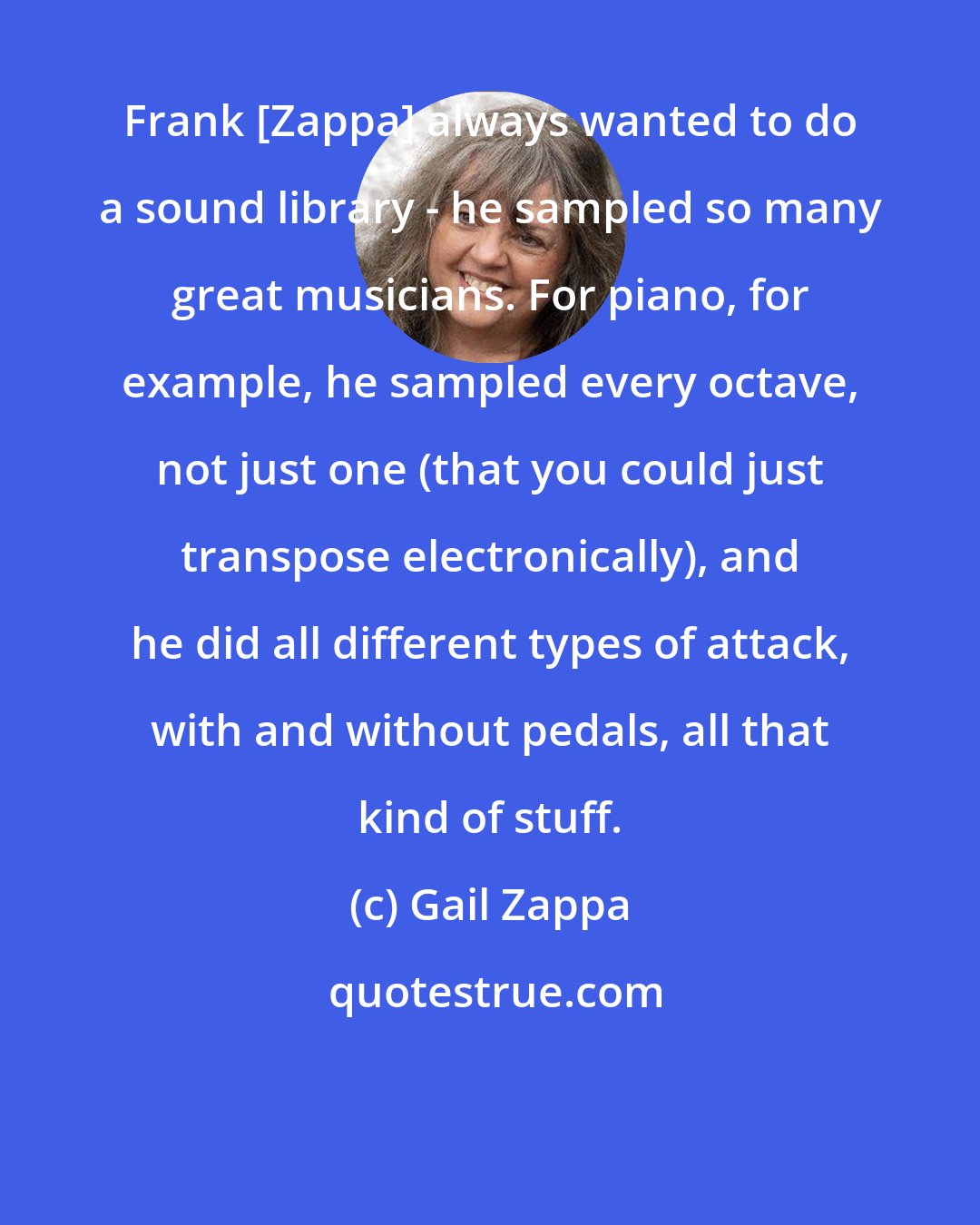 Gail Zappa: Frank [Zappa] always wanted to do a sound library - he sampled so many great musicians. For piano, for example, he sampled every octave, not just one (that you could just transpose electronically), and he did all different types of attack, with and without pedals, all that kind of stuff.