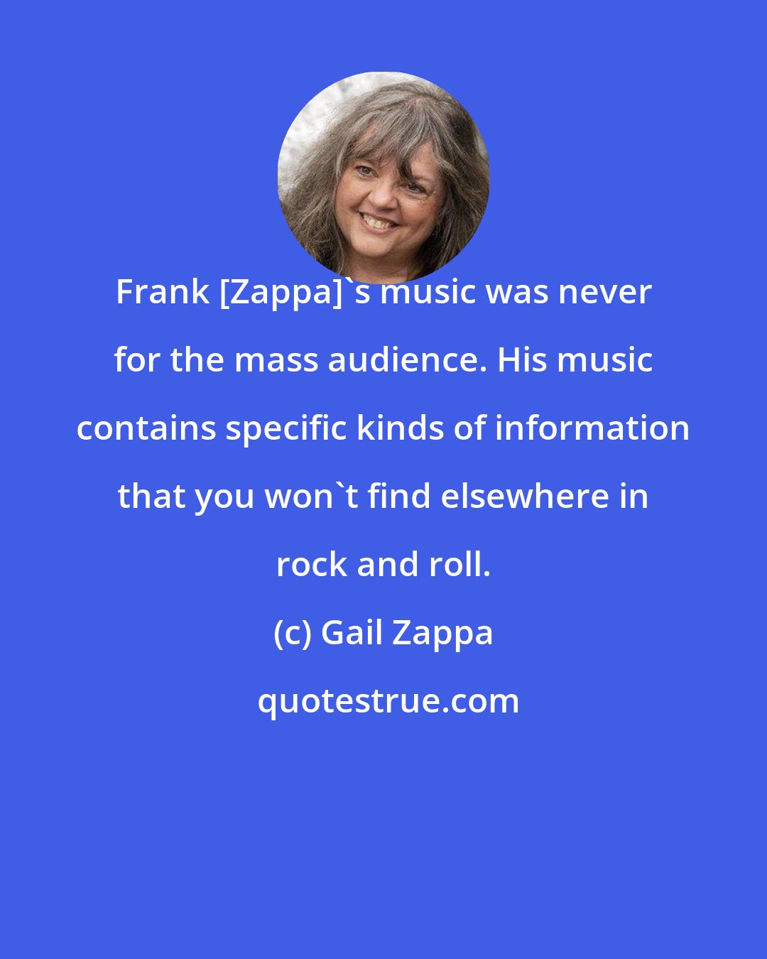 Gail Zappa: Frank [Zappa]'s music was never for the mass audience. His music contains specific kinds of information that you won't find elsewhere in rock and roll.