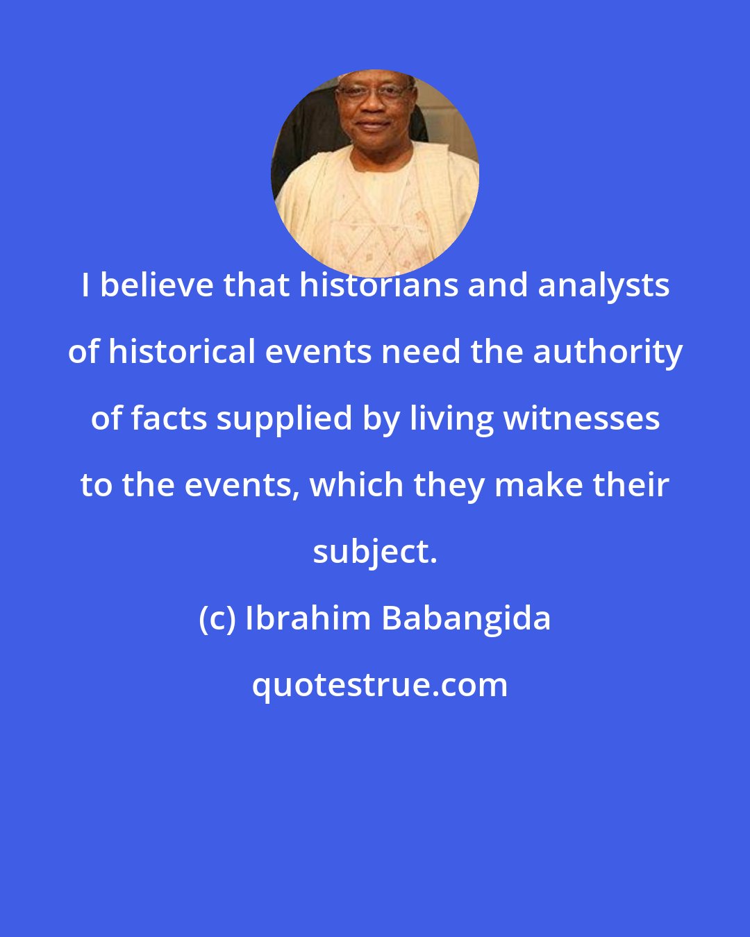 Ibrahim Babangida: I believe that historians and analysts of historical events need the authority of facts supplied by living witnesses to the events, which they make their subject.