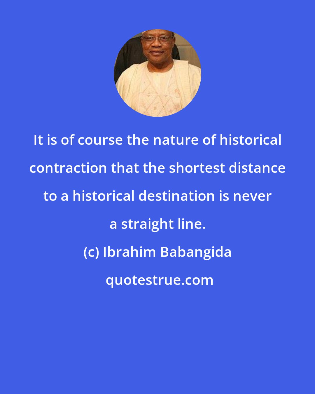 Ibrahim Babangida: It is of course the nature of historical contraction that the shortest distance to a historical destination is never a straight line.