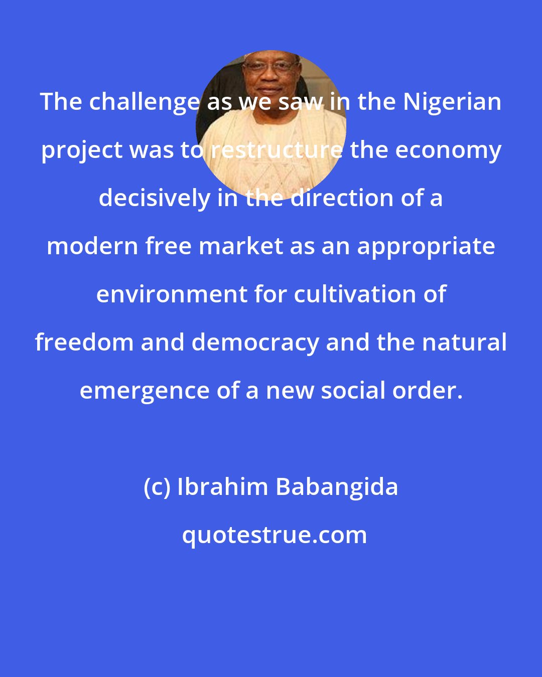 Ibrahim Babangida: The challenge as we saw in the Nigerian project was to restructure the economy decisively in the direction of a modern free market as an appropriate environment for cultivation of freedom and democracy and the natural emergence of a new social order.