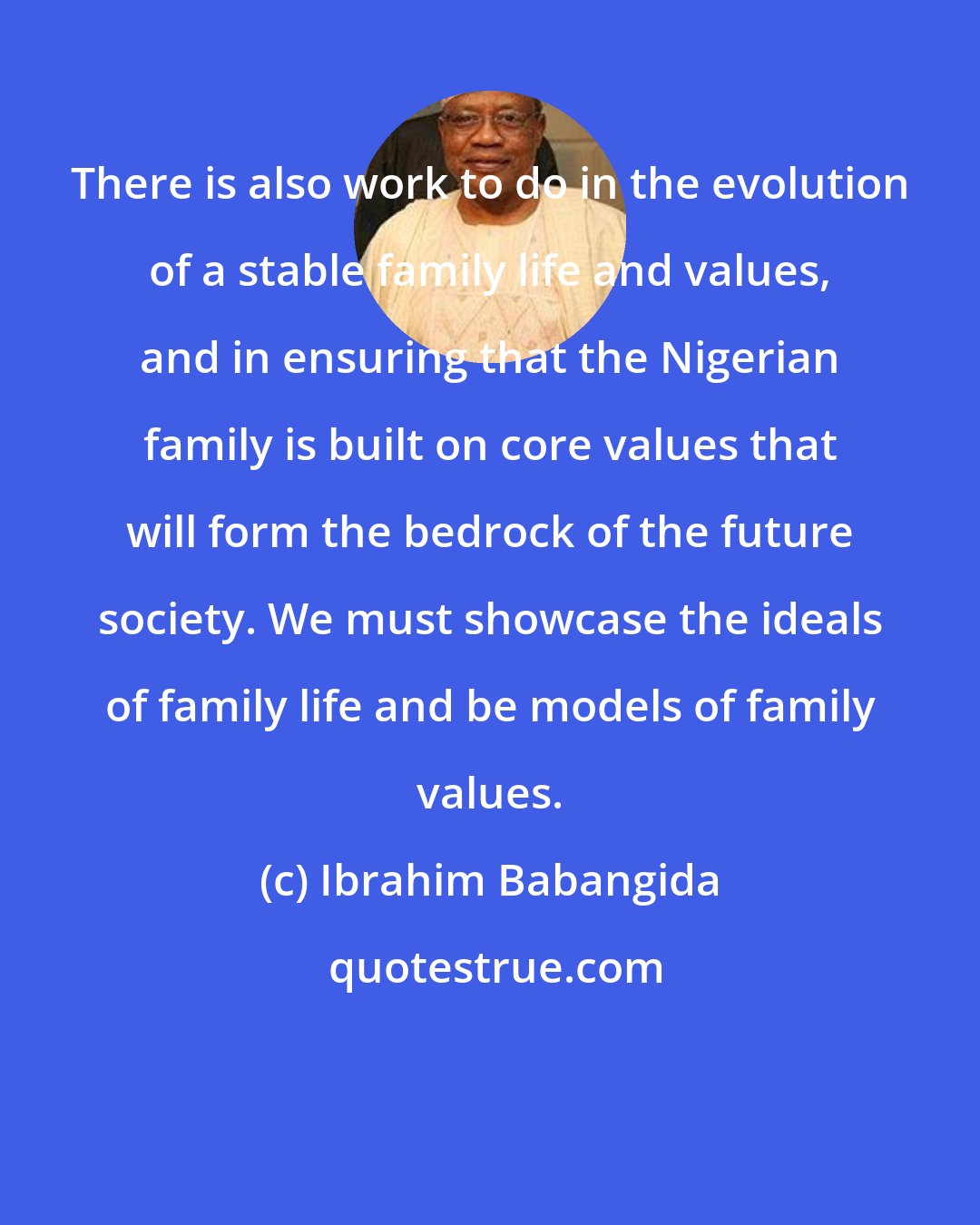 Ibrahim Babangida: There is also work to do in the evolution of a stable family life and values, and in ensuring that the Nigerian family is built on core values that will form the bedrock of the future society. We must showcase the ideals of family life and be models of family values.