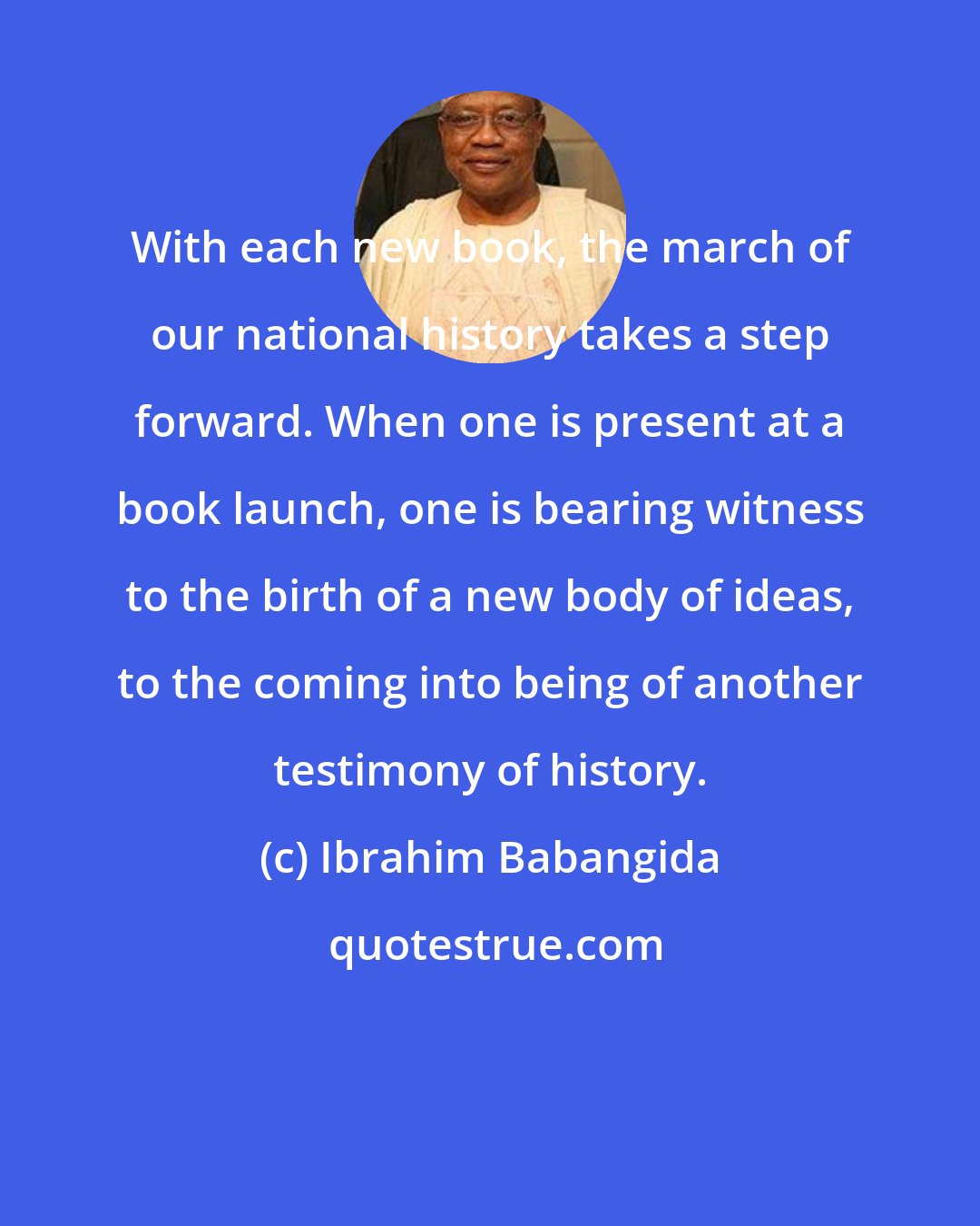 Ibrahim Babangida: With each new book, the march of our national history takes a step forward. When one is present at a book launch, one is bearing witness to the birth of a new body of ideas, to the coming into being of another testimony of history.