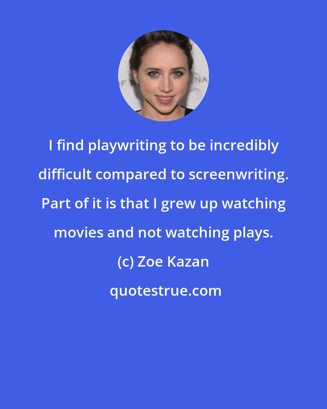 Zoe Kazan: I find playwriting to be incredibly difficult compared to screenwriting. Part of it is that I grew up watching movies and not watching plays.