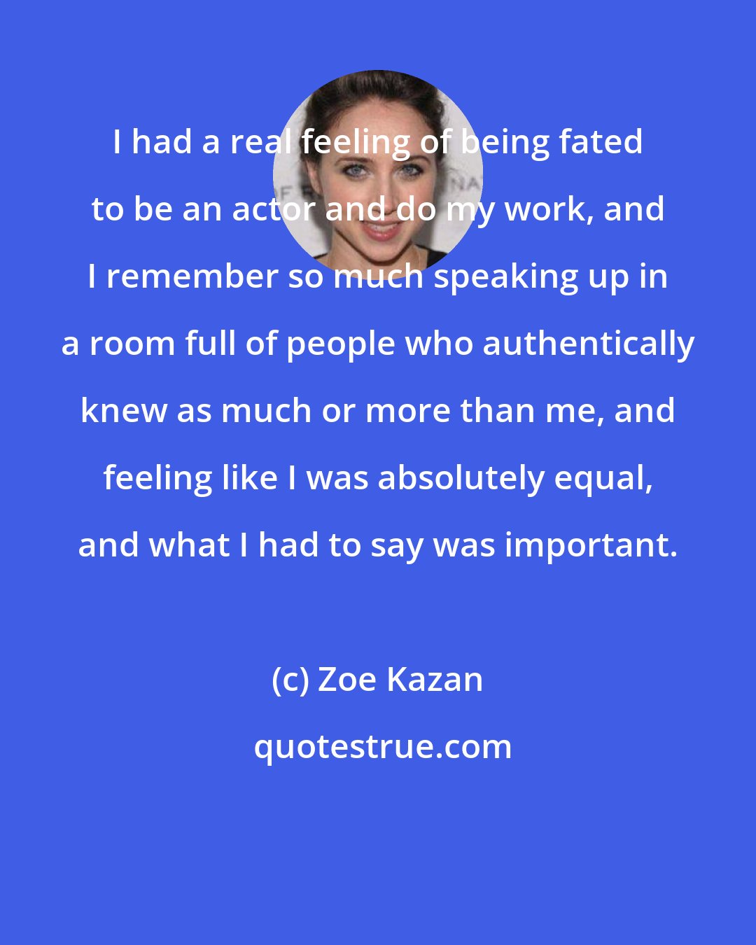 Zoe Kazan: I had a real feeling of being fated to be an actor and do my work, and I remember so much speaking up in a room full of people who authentically knew as much or more than me, and feeling like I was absolutely equal, and what I had to say was important.