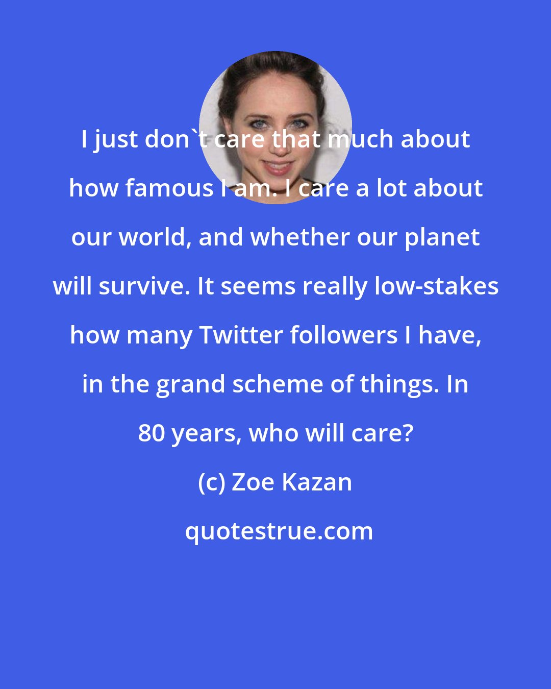 Zoe Kazan: I just don't care that much about how famous I am. I care a lot about our world, and whether our planet will survive. It seems really low-stakes how many Twitter followers I have, in the grand scheme of things. In 80 years, who will care?