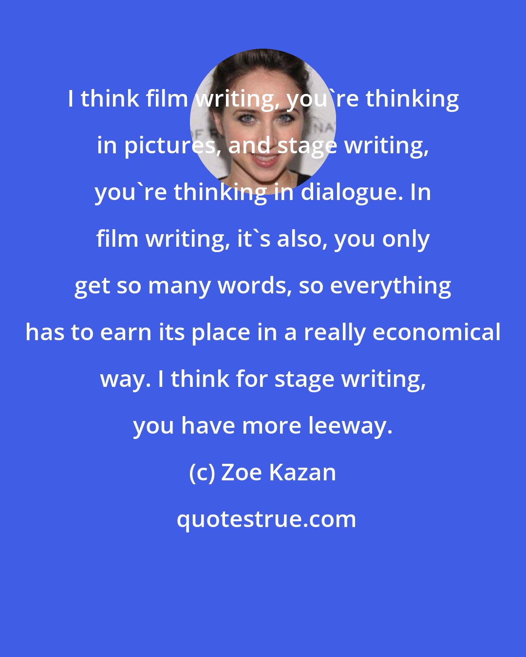 Zoe Kazan: I think film writing, you're thinking in pictures, and stage writing, you're thinking in dialogue. In film writing, it's also, you only get so many words, so everything has to earn its place in a really economical way. I think for stage writing, you have more leeway.