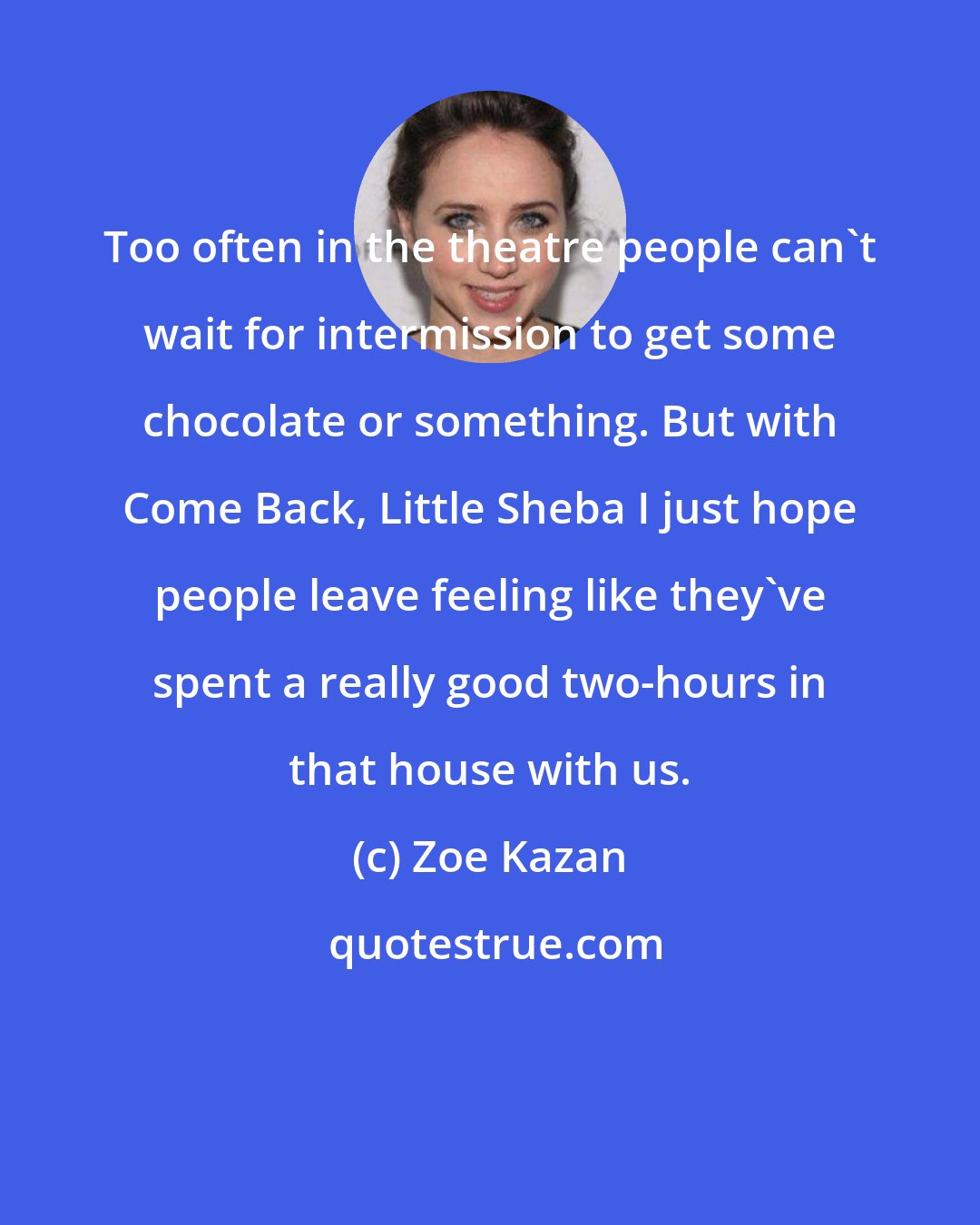 Zoe Kazan: Too often in the theatre people can't wait for intermission to get some chocolate or something. But with Come Back, Little Sheba I just hope people leave feeling like they've spent a really good two-hours in that house with us.