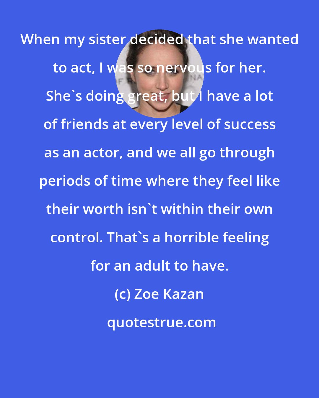 Zoe Kazan: When my sister decided that she wanted to act, I was so nervous for her. She's doing great, but I have a lot of friends at every level of success as an actor, and we all go through periods of time where they feel like their worth isn't within their own control. That's a horrible feeling for an adult to have.