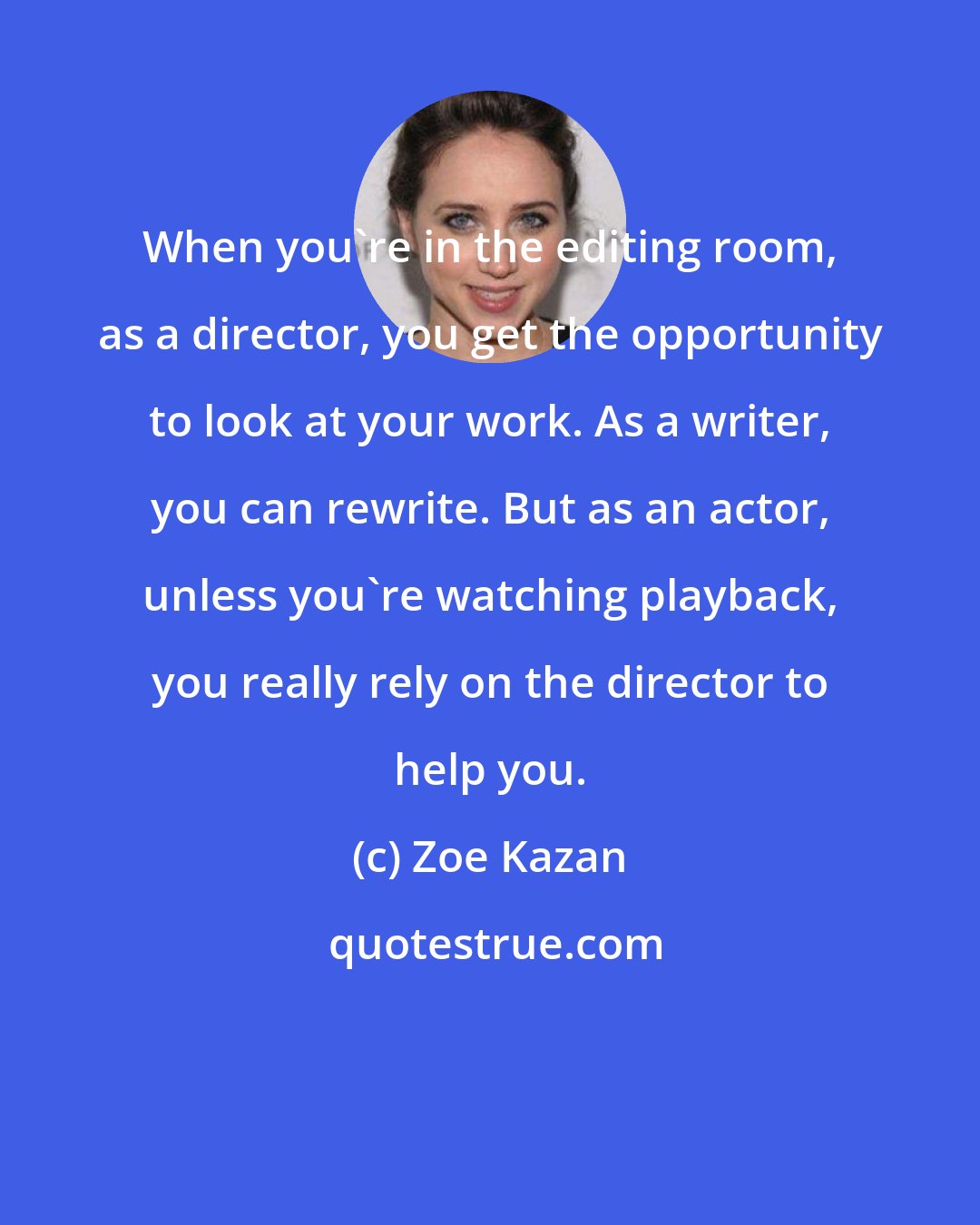 Zoe Kazan: When you're in the editing room, as a director, you get the opportunity to look at your work. As a writer, you can rewrite. But as an actor, unless you're watching playback, you really rely on the director to help you.