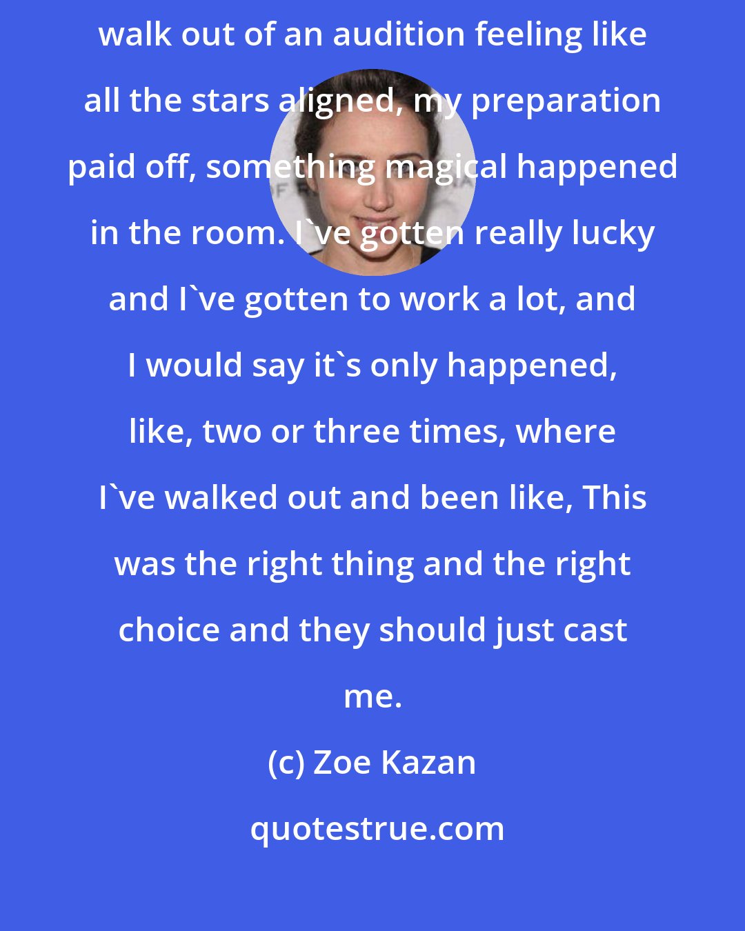 Zoe Kazan: You know, it only happens a handful of times in your career, where you walk out of an audition feeling like all the stars aligned, my preparation paid off, something magical happened in the room. I've gotten really lucky and I've gotten to work a lot, and I would say it's only happened, like, two or three times, where I've walked out and been like, This was the right thing and the right choice and they should just cast me.