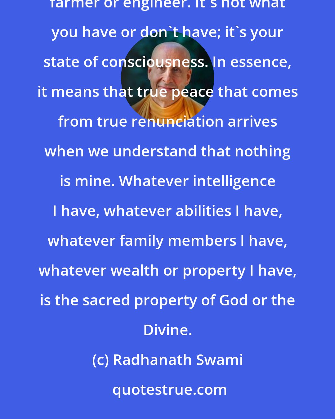Radhanath Swami: True renunciation can be attained by anyone - whether a millionaire, parent, student, politician, farmer or engineer. It's not what you have or don't have; it's your state of consciousness. In essence, it means that true peace that comes from true renunciation arrives when we understand that nothing is mine. Whatever intelligence I have, whatever abilities I have, whatever family members I have, whatever wealth or property I have, is the sacred property of God or the Divine.