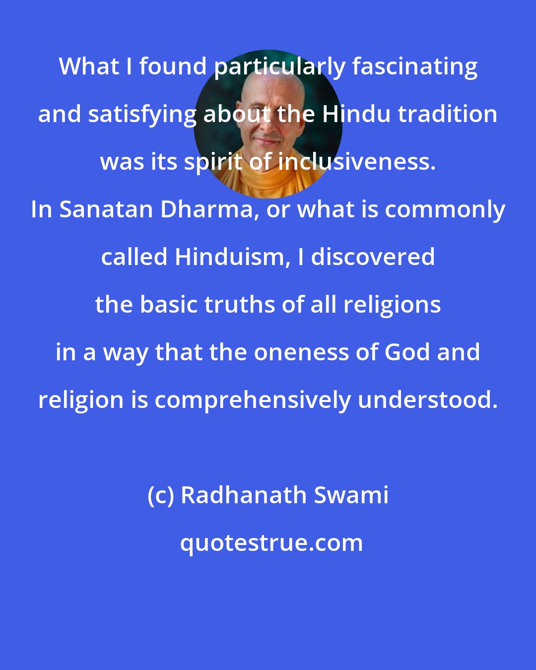 Radhanath Swami: What I found particularly fascinating and satisfying about the Hindu tradition was its spirit of inclusiveness. In Sanatan Dharma, or what is commonly called Hinduism, I discovered the basic truths of all religions in a way that the oneness of God and religion is comprehensively understood.