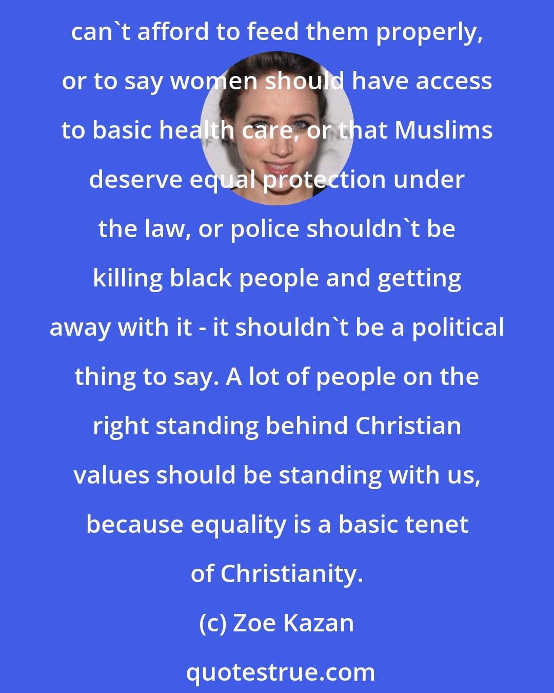 Zoe Kazan: Most of the things I'm talking about are essential human rights. I don't think it should be political to say that children should be able to have lunch at school when their families can't afford to feed them properly, or to say women should have access to basic health care, or that Muslims deserve equal protection under the law, or police shouldn't be killing black people and getting away with it - it shouldn't be a political thing to say. A lot of people on the right standing behind Christian values should be standing with us, because equality is a basic tenet of Christianity.