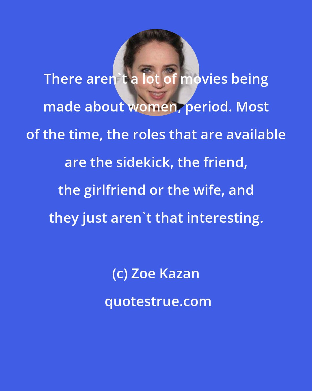 Zoe Kazan: There aren't a lot of movies being made about women, period. Most of the time, the roles that are available are the sidekick, the friend, the girlfriend or the wife, and they just aren't that interesting.