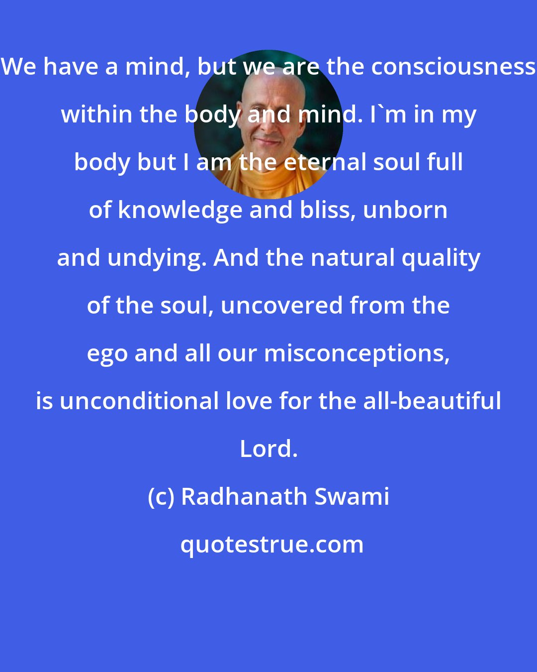 Radhanath Swami: We have a mind, but we are the consciousness within the body and mind. I'm in my body but I am the eternal soul full of knowledge and bliss, unborn and undying. And the natural quality of the soul, uncovered from the ego and all our misconceptions, is unconditional love for the all-beautiful Lord.