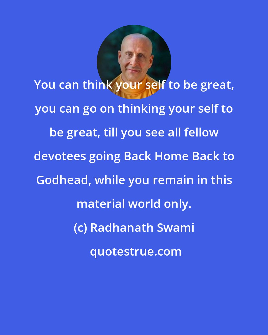 Radhanath Swami: You can think your self to be great, you can go on thinking your self to be great, till you see all fellow devotees going Back Home Back to Godhead, while you remain in this material world only.