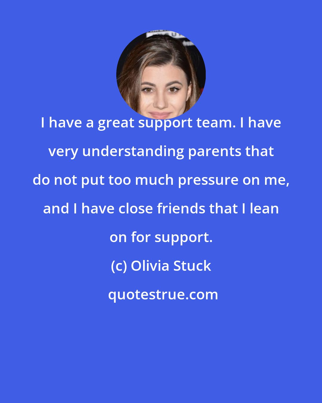 Olivia Stuck: I have a great support team. I have very understanding parents that do not put too much pressure on me, and I have close friends that I lean on for support.