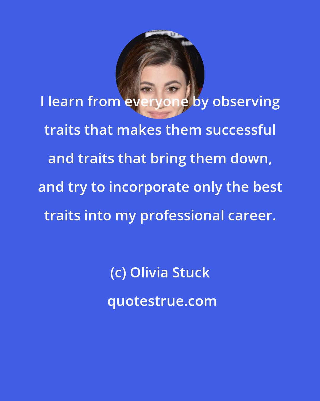 Olivia Stuck: I learn from everyone by observing traits that makes them successful and traits that bring them down, and try to incorporate only the best traits into my professional career.