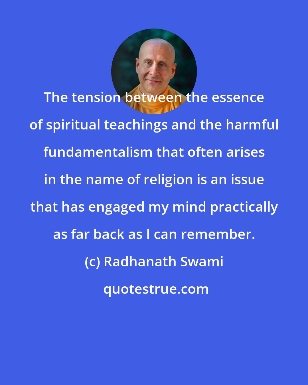 Radhanath Swami: The tension between the essence of spiritual teachings and the harmful fundamentalism that often arises in the name of religion is an issue that has engaged my mind practically as far back as I can remember.