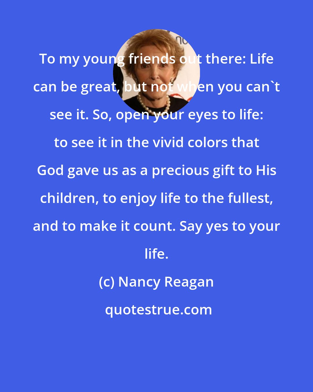 Nancy Reagan: To my young friends out there: Life can be great, but not when you can't see it. So, open your eyes to life: to see it in the vivid colors that God gave us as a precious gift to His children, to enjoy life to the fullest, and to make it count. Say yes to your life.