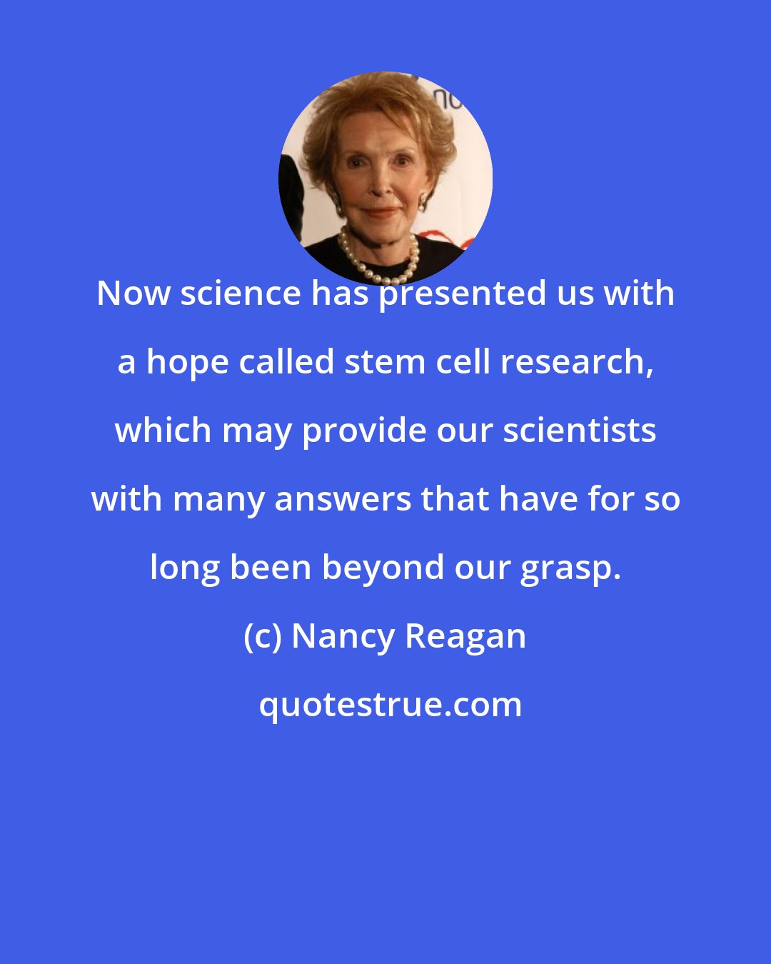 Nancy Reagan: Now science has presented us with a hope called stem cell research, which may provide our scientists with many answers that have for so long been beyond our grasp.