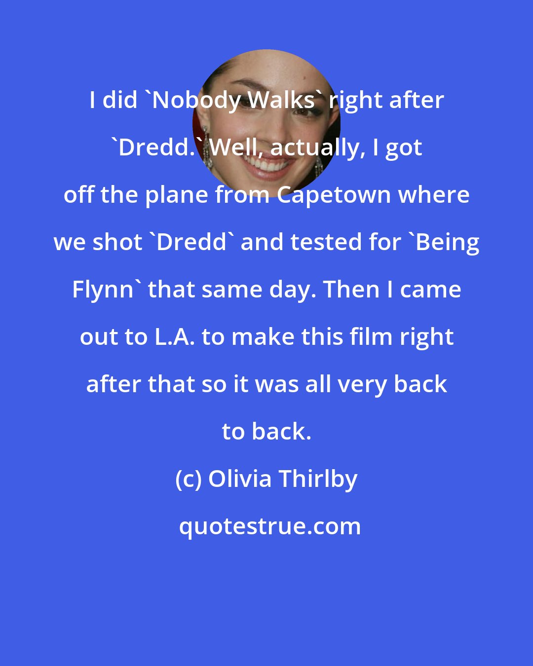 Olivia Thirlby: I did 'Nobody Walks' right after 'Dredd.' Well, actually, I got off the plane from Capetown where we shot 'Dredd' and tested for 'Being Flynn' that same day. Then I came out to L.A. to make this film right after that so it was all very back to back.