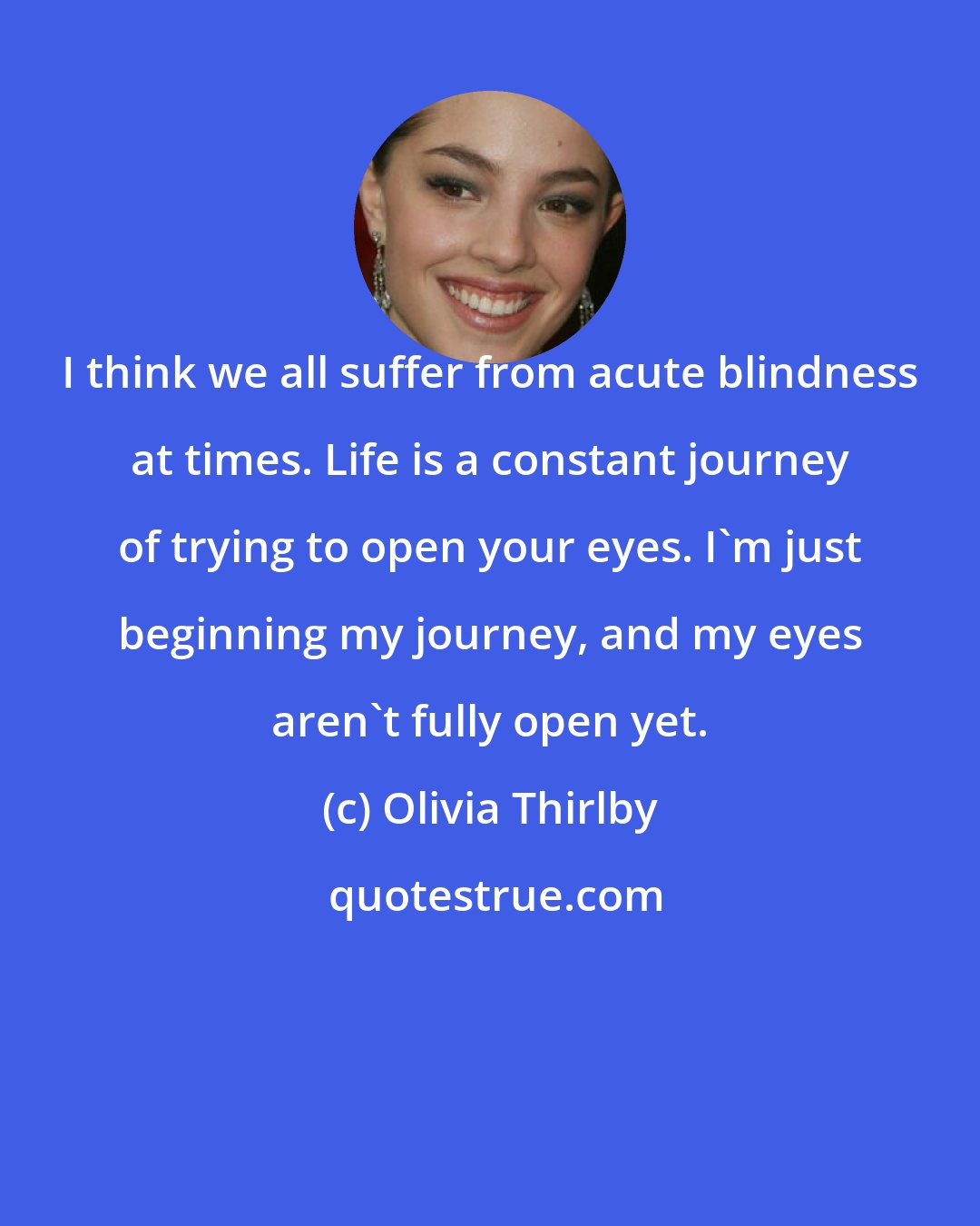Olivia Thirlby: I think we all suffer from acute blindness at times. Life is a constant journey of trying to open your eyes. I'm just beginning my journey, and my eyes aren't fully open yet.