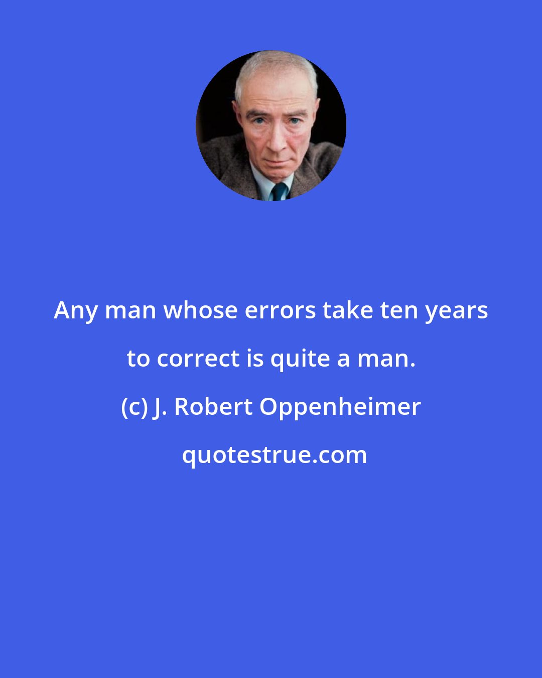 J. Robert Oppenheimer: Any man whose errors take ten years to correct is quite a man.