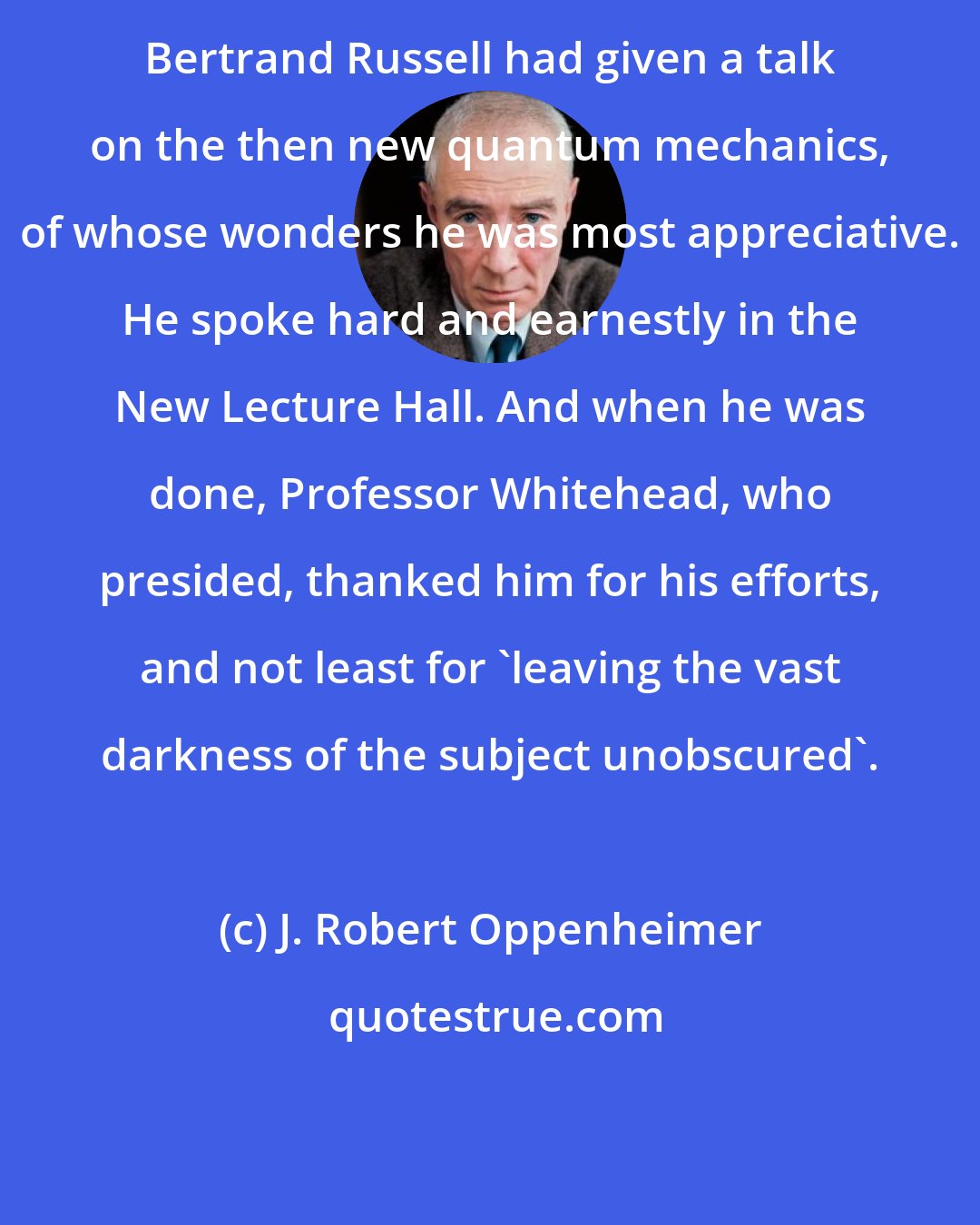 J. Robert Oppenheimer: Bertrand Russell had given a talk on the then new quantum mechanics, of whose wonders he was most appreciative. He spoke hard and earnestly in the New Lecture Hall. And when he was done, Professor Whitehead, who presided, thanked him for his efforts, and not least for 'leaving the vast darkness of the subject unobscured'.