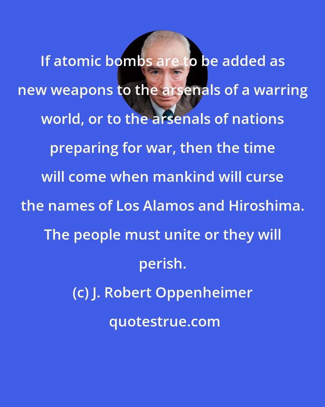 J. Robert Oppenheimer: If atomic bombs are to be added as new weapons to the arsenals of a warring world, or to the arsenals of nations preparing for war, then the time will come when mankind will curse the names of Los Alamos and Hiroshima. The people must unite or they will perish.