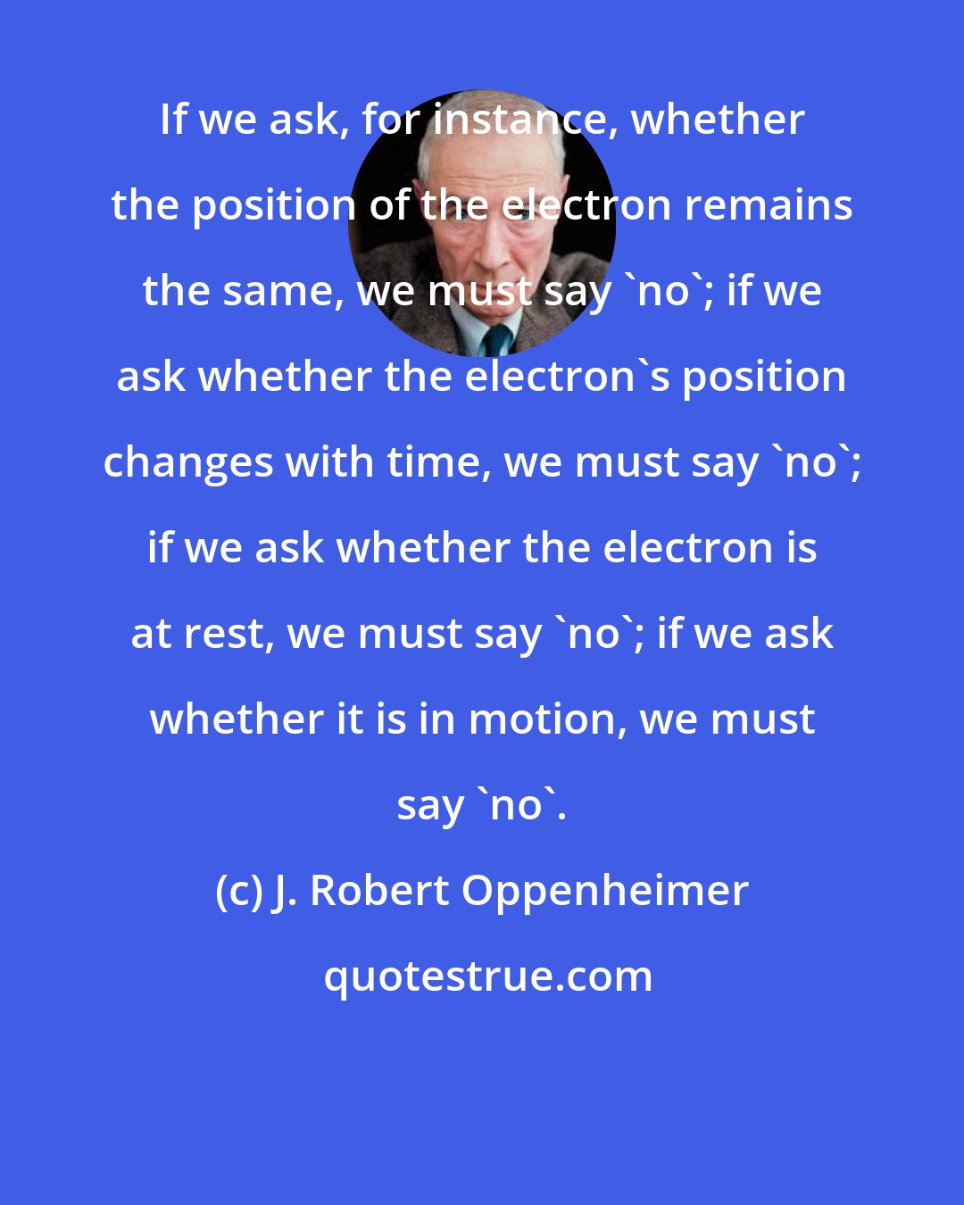 J. Robert Oppenheimer: If we ask, for instance, whether the position of the electron remains the same, we must say 'no'; if we ask whether the electron's position changes with time, we must say 'no'; if we ask whether the electron is at rest, we must say 'no'; if we ask whether it is in motion, we must say 'no'.