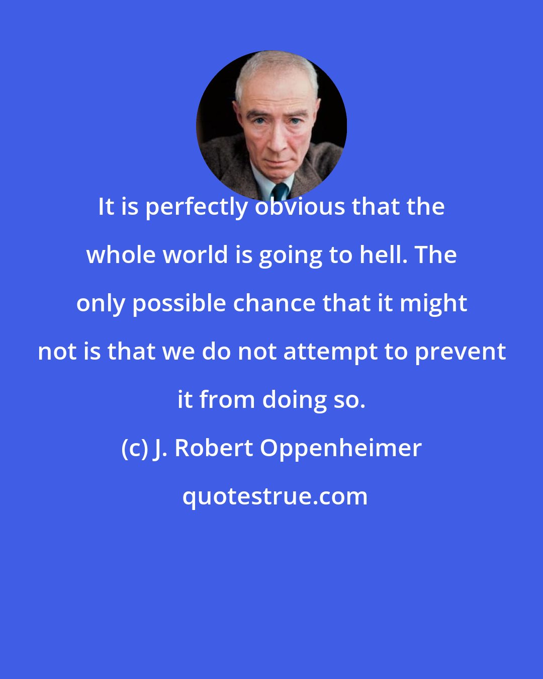 J. Robert Oppenheimer: It is perfectly obvious that the whole world is going to hell. The only possible chance that it might not is that we do not attempt to prevent it from doing so.