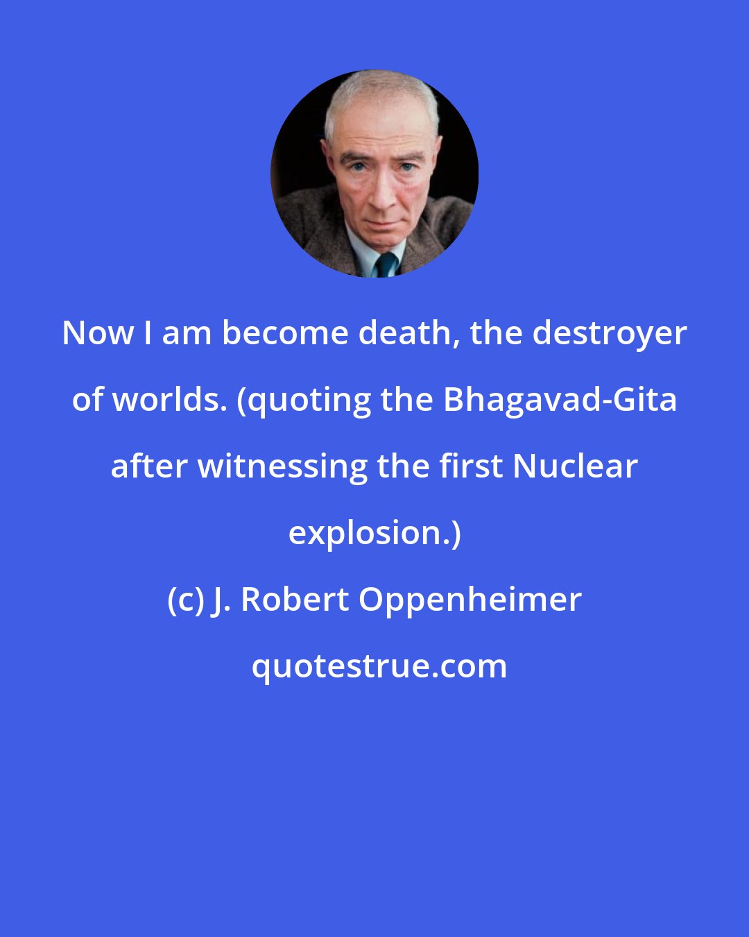 J. Robert Oppenheimer: Now I am become death, the destroyer of worlds. (quoting the Bhagavad-Gita after witnessing the first Nuclear explosion.)