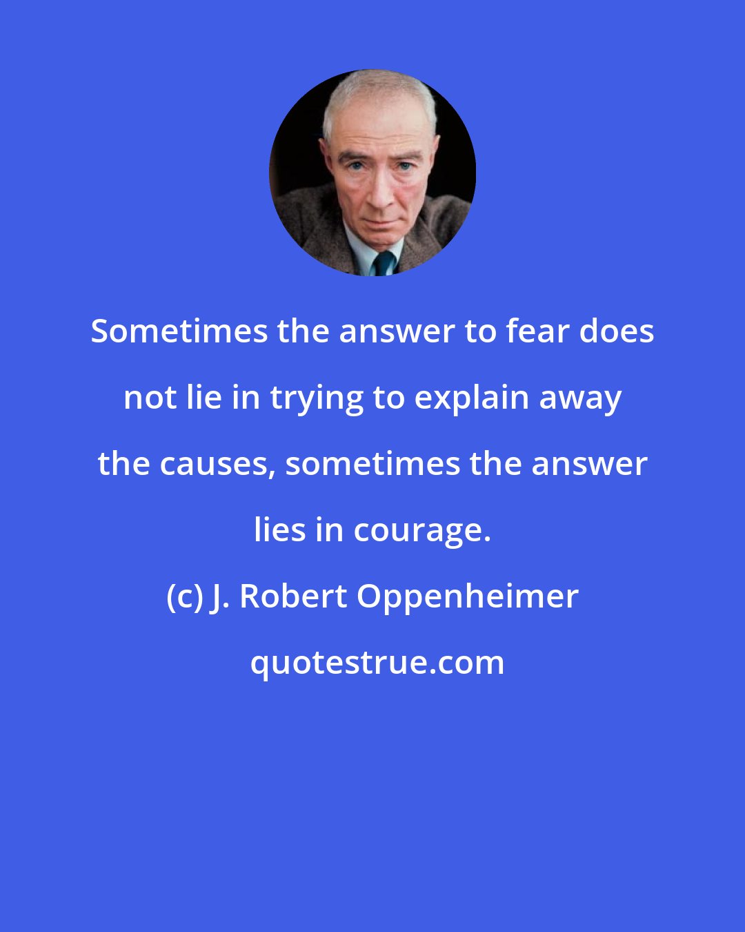 J. Robert Oppenheimer: Sometimes the answer to fear does not lie in trying to explain away the causes, sometimes the answer lies in courage.