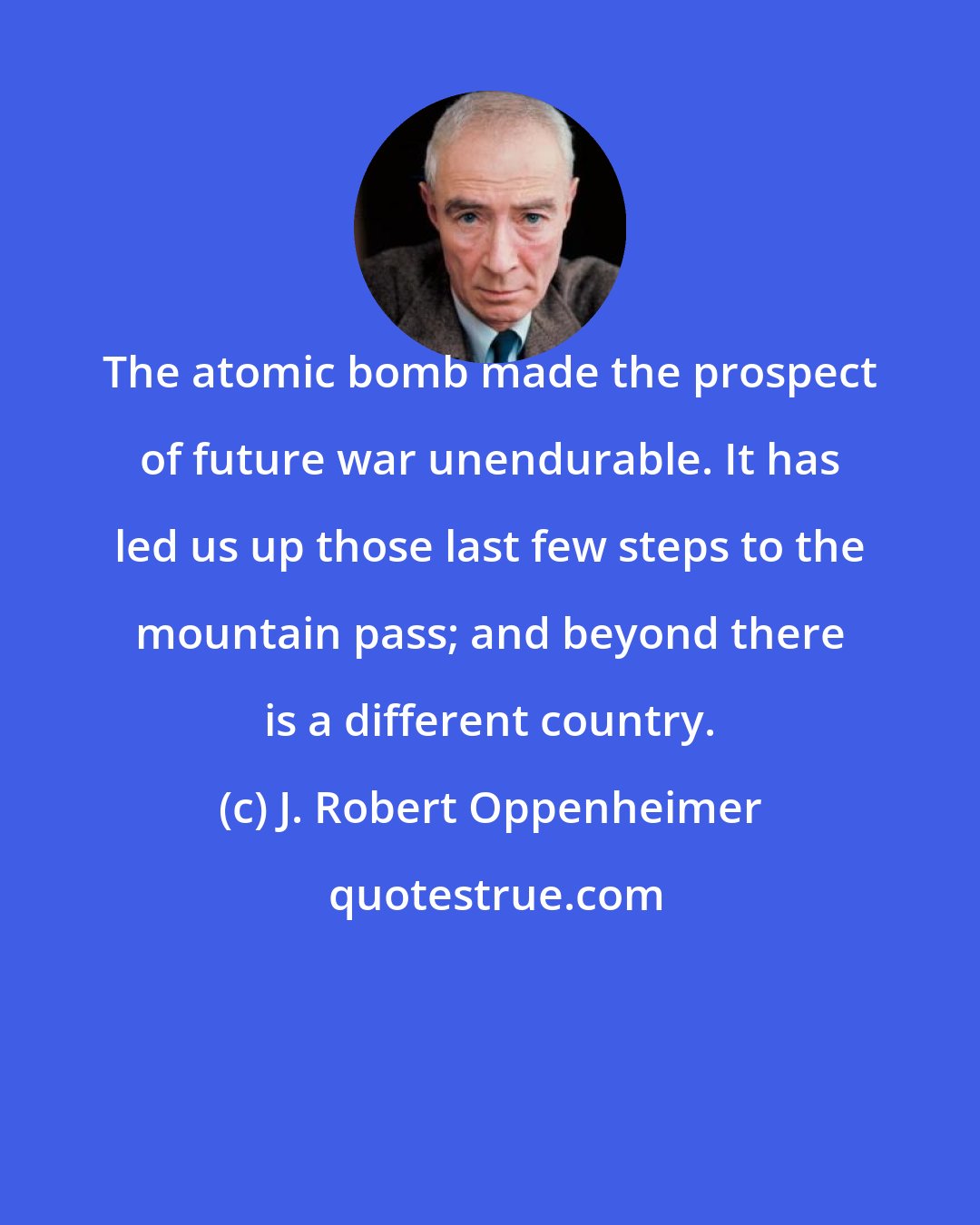 J. Robert Oppenheimer: The atomic bomb made the prospect of future war unendurable. It has led us up those last few steps to the mountain pass; and beyond there is a different country.