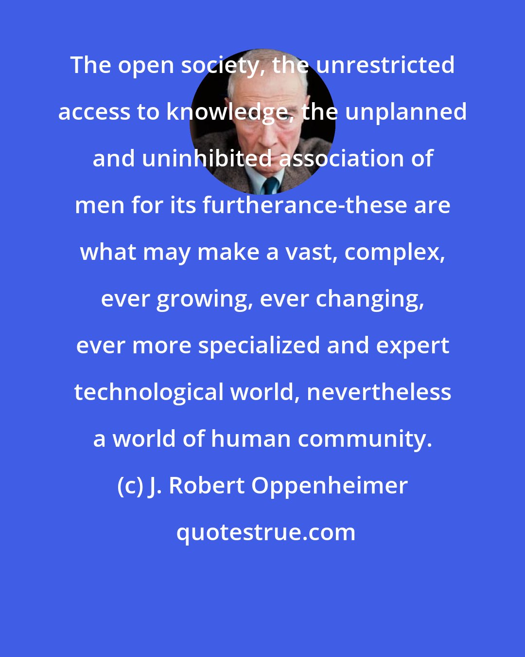 J. Robert Oppenheimer: The open society, the unrestricted access to knowledge, the unplanned and uninhibited association of men for its furtherance-these are what may make a vast, complex, ever growing, ever changing, ever more specialized and expert technological world, nevertheless a world of human community.