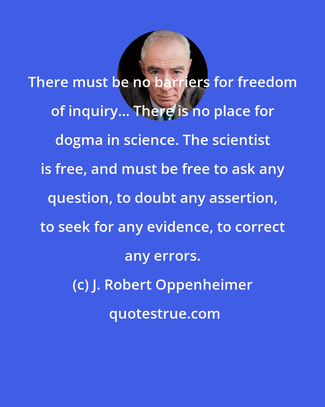 J. Robert Oppenheimer: There must be no barriers for freedom of inquiry... There is no place for dogma in science. The scientist is free, and must be free to ask any question, to doubt any assertion, to seek for any evidence, to correct any errors.