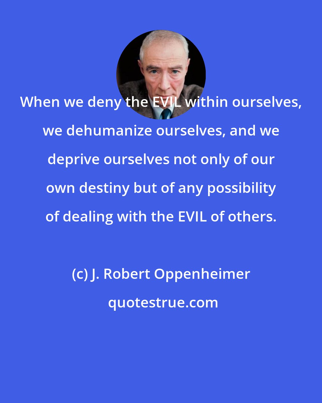 J. Robert Oppenheimer: When we deny the EVIL within ourselves, we dehumanize ourselves, and we deprive ourselves not only of our own destiny but of any possibility of dealing with the EVIL of others.