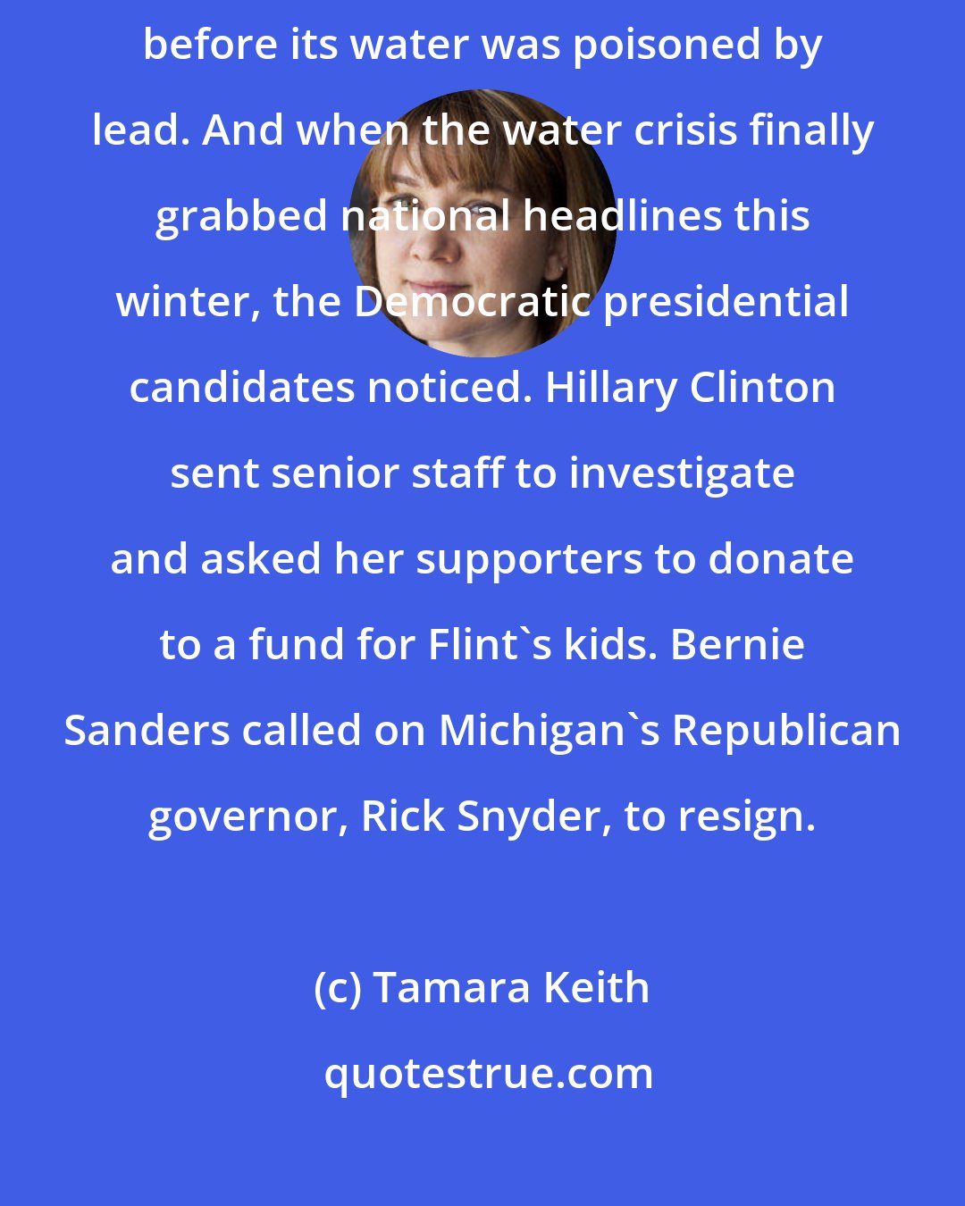 Tamara Keith: Flint is a city of a hundred thousand that was having a rough go of it even before its water was poisoned by lead. And when the water crisis finally grabbed national headlines this winter, the Democratic presidential candidates noticed. Hillary Clinton sent senior staff to investigate and asked her supporters to donate to a fund for Flint's kids. Bernie Sanders called on Michigan's Republican governor, Rick Snyder, to resign.