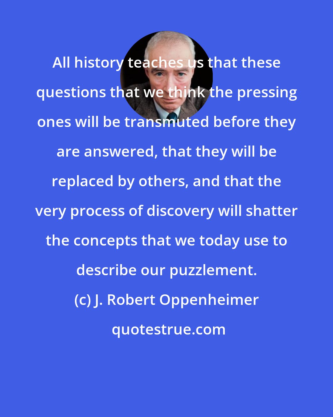 J. Robert Oppenheimer: All history teaches us that these questions that we think the pressing ones will be transmuted before they are answered, that they will be replaced by others, and that the very process of discovery will shatter the concepts that we today use to describe our puzzlement.