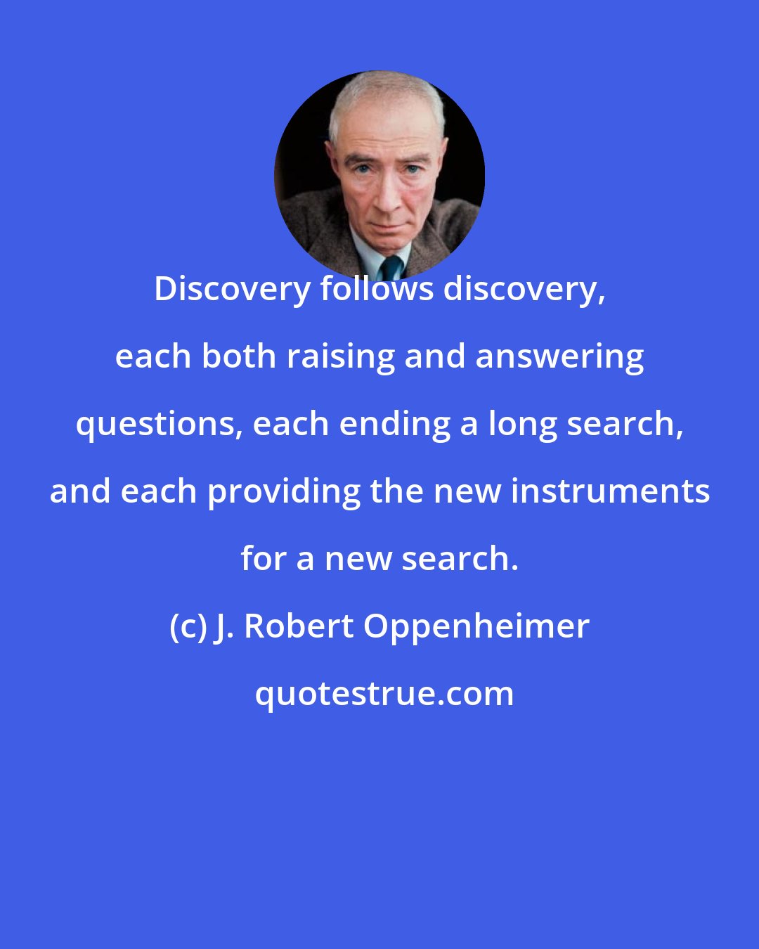 J. Robert Oppenheimer: Discovery follows discovery, each both raising and answering questions, each ending a long search, and each providing the new instruments for a new search.