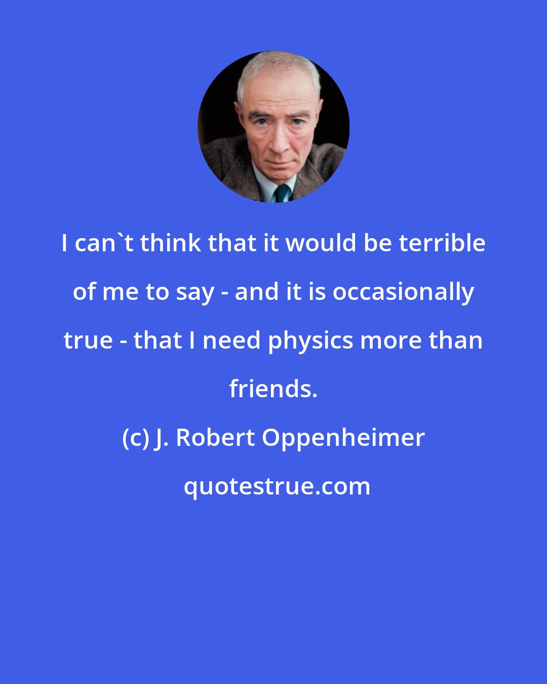 J. Robert Oppenheimer: I can't think that it would be terrible of me to say - and it is occasionally true - that I need physics more than friends.