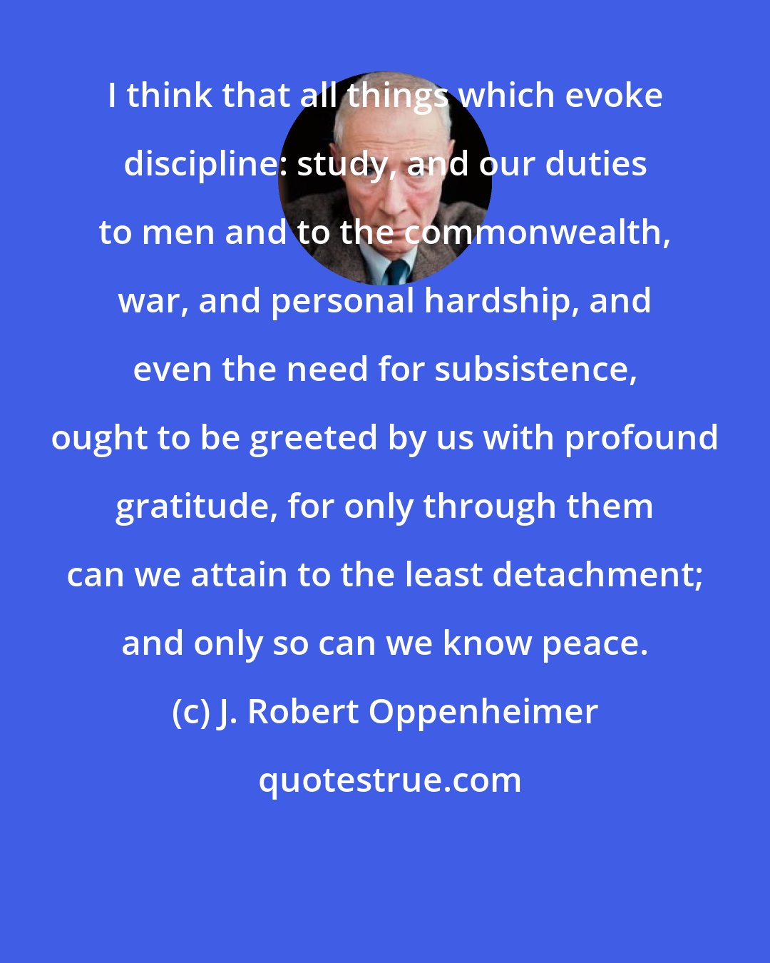 J. Robert Oppenheimer: I think that all things which evoke discipline: study, and our duties to men and to the commonwealth, war, and personal hardship, and even the need for subsistence, ought to be greeted by us with profound gratitude, for only through them can we attain to the least detachment; and only so can we know peace.